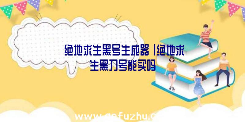 「绝地求生黑号生成器」|绝地求生黑刀号能买吗